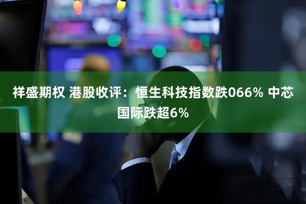 祥盛期权 港股收评：恒生科技指数跌066% 中芯国际跌超6%