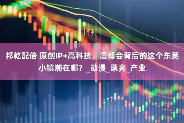 邦乾配倍 原创IP+高科技,漫博会背后的这个东莞小镇潮在哪?_动漫_漂亮_产业