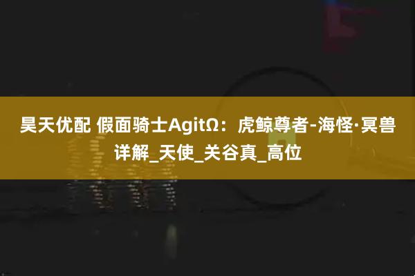 昊天优配 假面骑士AgitΩ:虎鲸尊者-海怪·冥兽详解_天使_关谷真_高位