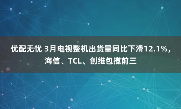 优配无忧 3月电视整机出货量同比下滑12.1%，海信、TCL、创维包揽前三