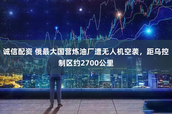 诚信配资 俄最大国营炼油厂遭无人机空袭，距乌控制区约2700公里